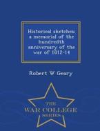 Historical Sketches; A Memorial Of The Hundredth Anniversary Of The War Of 1812-14 - War College Series di Robert W Geary edito da War College Series