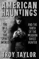 American Hauntings: The Rise of the Spirit World and Birth of the Modern Ghost Hunter di Troy Taylor edito da WHITECHAPEL PROD