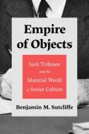 Empire of Objects: Iurii Trifonov and the Material World of Soviet Culture di Benjamin M. Sutcliffe edito da UNIV OF WISCONSIN PR