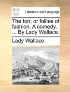 The Ton; Or Follies Of Fashion. A Comedy. ... By Lady Wallace di Lady Wallace edito da Gale Ecco, Print Editions