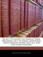 An Act To Extend The Andean Trade Preference Act, To Grant Additional Trade Benefits Under That Act, And For Other Purposes. edito da Bibliogov