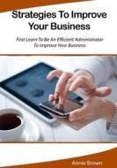 Strategies to Improve Your Business: First Learn to Be an Efficient Administrator to Improve Your Business di Annie Brown edito da Createspace