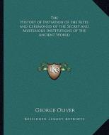 The History of Initiation of the Rites and Ceremonies of the Secret and Mysterious Institutions of the Ancient World di George Oliver edito da Kessinger Publishing