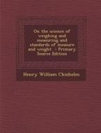 On the Science of Weighing and Measuring and Standards of Measure and Weight - Primary Source Edition di Henry William Chisholm edito da Nabu Press
