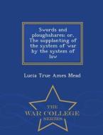 Swords And Ploughshares; Or, The Supplanting Of The System Of War By The System Of Law - War College Series di Lucia True Ames Mead edito da War College Series