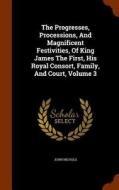 The Progresses, Processions, And Magnificent Festivities, Of King James The First, His Royal Consort, Family, And Court, Volume 3 di John Nichols edito da Arkose Press