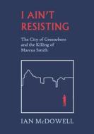 I Ain't Resisting: The City of Greensboro and the Killing of Marcus Smith di Ian Mcdowell edito da BLACK SPOT BOOKS