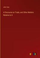 A Discourse on Trade, and Other Matters Relative to it di John Cary edito da Outlook Verlag