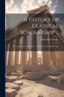 A History of Classical Scholarship ...: From the Sixth Century B. C. to the End of the Middle Ages di John Edwin Sandys edito da LEGARE STREET PR