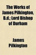 The Works Of James Pilkington, B.d.; Lor di James Pilkington edito da General Books