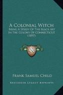 A   Colonial Witch a Colonial Witch: Being a Study of the Black Art in the Colony of Connecticut Being a Study of the Black Art in the Colony of Conne di Frank Samuel Child edito da Kessinger Publishing