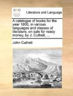 A Catalogue Of Books For The Year 1800, In Various Languages And Classes Of Literature, On Sale For Ready Money, By J. Cuthell, di John Cuthell edito da Gale Ecco, Print Editions