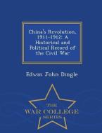 China's Revolution, 1911-1912: A Historical and Political Record of the Civil War - War College Series di Edwin John Dingle edito da WAR COLLEGE SERIES