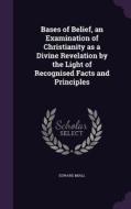 Bases Of Belief, An Examination Of Christianity As A Divine Revelation By The Light Of Recognised Facts And Principles di Edward Miall edito da Palala Press