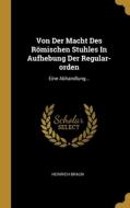 Von Der Macht Des Römischen Stuhles In Aufhebung Der Regular-orden: Eine Abhandlung... di Heinrich Braun edito da WENTWORTH PR