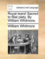 Royal Tears! Sacred To Filial Piety. By William Whitmore. di William Whitmore edito da Gale Ecco, Print Editions