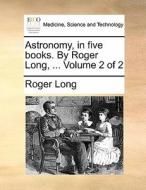 Astronomy, In Five Books. By Roger Long, ... Volume 2 Of 2 di Roger Long edito da Gale Ecco, Print Editions