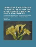 The Practice in the Offices of the Masters on the Plea Side of the Superior Common Law Courts at Westminster; Showing the Principles and Rules Observe di Thomas Dax edito da Rarebooksclub.com