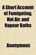A Short Account Of Fumigating, Hot Air, di Anonymous edito da General Books