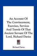 An Account of the Convincement, Exercises, Services and Travels of That Ancient Servant of the Lord, Richard Davies di Richard Davies edito da Kessinger Publishing