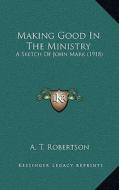 Making Good in the Ministry: A Sketch of John Mark (1918) di A. T. Robertson edito da Kessinger Publishing