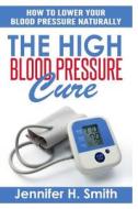 The High Blood Pressure Cure: How to Lower Your Blood Pressure Naturally di Jennifer H. Smith edito da Createspace