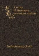 A Series Of Discourses On Various Subjects di Butler Kennedy Smith edito da Book On Demand Ltd.