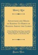 Advantages and Means of Keeping Up Habits of Reading Among the Clergy: A Paper Read Before the Clergy, Assembled in Lennoxville for the Visitation of di Henry Roe edito da Forgotten Books