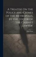 A Treatise On the Police and Crimes of the Metropolis, by the Editor of 'the Cabinet Lawyer' di John Wade edito da LEGARE STREET PR