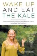 Wake Up and Eat the Kale - How I Healed Myself Naturally from Advanced Cancer Using Body, Mind and Spirit di Wendy Marie Banting edito da FRIESENPR