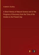 A Short History of Natural Science and of the Progress of Discovery from the Time of the Greeks to the Present Day di Arabella B. Buckley edito da Outlook Verlag