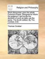 Short Discourses Upon The Whole Common-prayer. Designed To Inform The Judgment, And Excite The Devotion Of Such As Daily Use The Same. The Fourth Edit di Thomas Comber edito da Gale Ecco, Print Editions