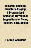 The Art Of Teaching Pianoforte Playing; di J. Alfred Johnstone edito da General Books