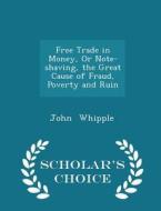 Free Trade In Money, Or Note-shaving, The Great Cause Of Fraud, Poverty And Ruin - Scholar's Choice Edition di John Whipple edito da Scholar's Choice