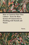 How to Construct Your Own Cabinet - From the Basic System of Construction to Finishing with Varnish and Veneer di Anon. edito da Dick Press