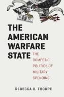 The American Warfare State - The Domestic Politics  of Military Spending di Rebecca U. Thorpe edito da University of Chicago Press