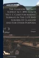 The Glasgow District Subway Act, 1890 (53 & 54 Vict. C Clxii) For Making Subways In The City And Suburbs Of Glasgow And For Other Purposes di Glasgow (Scotland) edito da LEGARE STREET PR