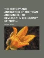 The History and Antiquities of the Town and Minster of Beverley, in the County of York di George Oliver edito da Rarebooksclub.com
