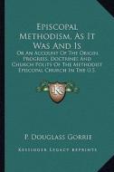 Episcopal Methodism, as It Was and Is: Or an Account of the Origin, Progress, Doctrines and Church Polity of the Methodist Episcopal Church in the U.S di P. Douglass Gorrie edito da Kessinger Publishing