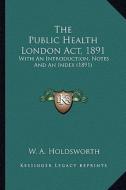 The Public Health London ACT, 1891 the Public Health London ACT, 1891: With an Introduction, Notes and an Index (1891) with an Introduction, Notes and di W. A. Holdsworth edito da Kessinger Publishing