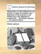 Observations On The Inefficacious Use Of Irons, In Cases Of Luxations, And Distortions Of The Ancle Joint, And Children Born With Deformed Or Crooked  di William Jackson edito da Gale Ecco, Print Editions