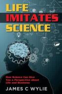 Life Imitates Science: How Science Can Give You a Perspective about Life and Business di James C. Wylie edito da Createspace