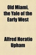 Old Miami, The Yale Of The Early West di Alfred Horatio Upham edito da General Books Llc