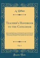 Teacher's Handbook to the Catechism, Vol. 1: A Practical Explanation of Catholic Doctrine for School and Pulpit; With Special Regard and Minute Direct di A. Urban edito da Forgotten Books