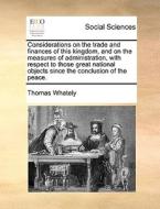 Considerations On The Trade And Finances Of This Kingdom, And On The Measures Of Administration, With Respect To Those Great National Objects Since Th di Thomas Whately edito da Gale Ecco, Print Editions