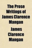 The Prose Writings Of James Clarence Man di James Clarence Mangan edito da General Books