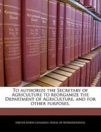 To Authorize The Secretary Of Agriculture To Reorganize The Department Of Agriculture, And For Other Purposes. edito da Bibliogov