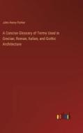 A Concise Glossary of Terms Used in Grecian, Roman, Italian, and Gothic Architecture di John Henry Parker edito da Outlook Verlag
