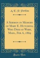 A Sermon in Memory of Mary E. Hutchins, Who Died at Ware, Mass., Feb. 6, 1869 (Classic Reprint) di A. E. P. Perkins edito da Forgotten Books