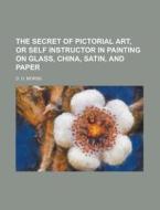 The Secret Of Pictorial Art, Or Self Instructor In Painting On Glass, China, Satin, And Paper di D. D. Morse edito da General Books Llc